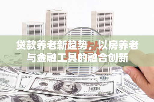 青田贷款养老新趋势，以房养老与金融工具的融合创新